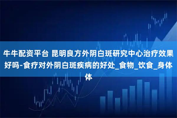 牛牛配资平台 昆明良方外阴白斑研究中心治疗效果好吗-食疗对外阴白斑疾病的好处_食物_饮食_身体
