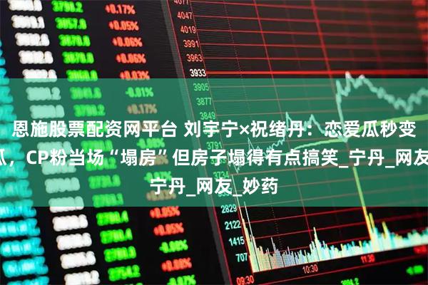 恩施股票配资网平台 刘宇宁×祝绪丹:恋爱瓜秒变友情瓜,CP粉当场“塌房”但房子塌得有点搞笑_宁丹_网友_妙药