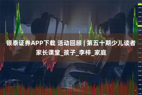 银泰证券APP下载 活动回顾 | 第五十期少儿读者家长课堂_孩子_李梓_家庭
