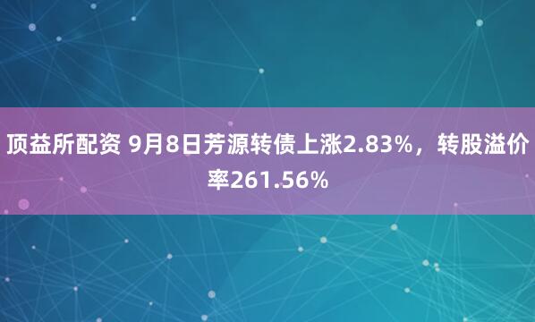 顶益所配资 9月8日芳源转债上涨2.83%，转股溢价率261.56%